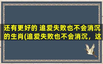 还有更好的 追爱失败也不会消沉的生肖(追爱失败也不会消沉，这些生肖拥有坚强的内心！)